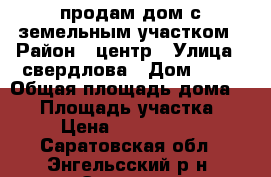 продам дом с земельным участком › Район ­ центр › Улица ­ свердлова › Дом ­ 79 › Общая площадь дома ­ 70 › Площадь участка ­ 6 › Цена ­ 2 550 000 - Саратовская обл., Энгельсский р-н, Энгельс г. Недвижимость » Дома, коттеджи, дачи продажа   . Саратовская обл.